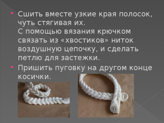 Сшить вместе узкие края полосок, чуть стягивая их.  С помощью вязания крючком связать из «хвостиков» ниток воздушную цепочку, и сделать петлю для застежки. Пришить пуговку на другом конце косички. 