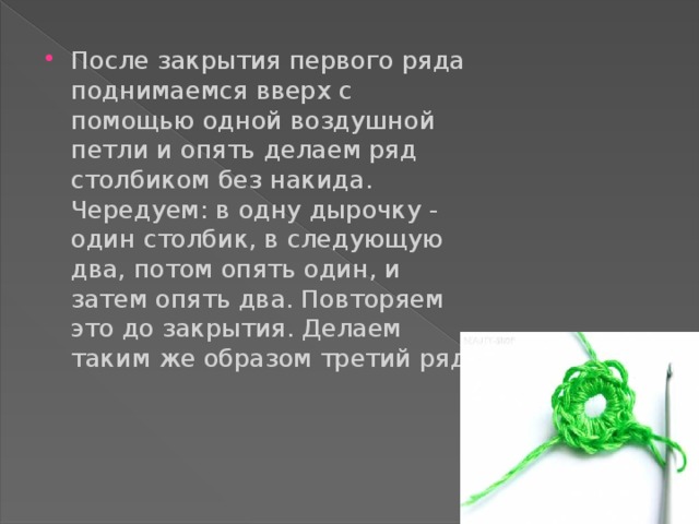 После закрытия первого ряда поднимаемся вверх с помощью одной воздушной петли и опять делаем ряд столбиком без накида. Чередуем: в одну дырочку - один столбик, в следующую два, потом опять один, и затем опять два. Повторяем это до закрытия. Делаем таким же образом третий ряд.   