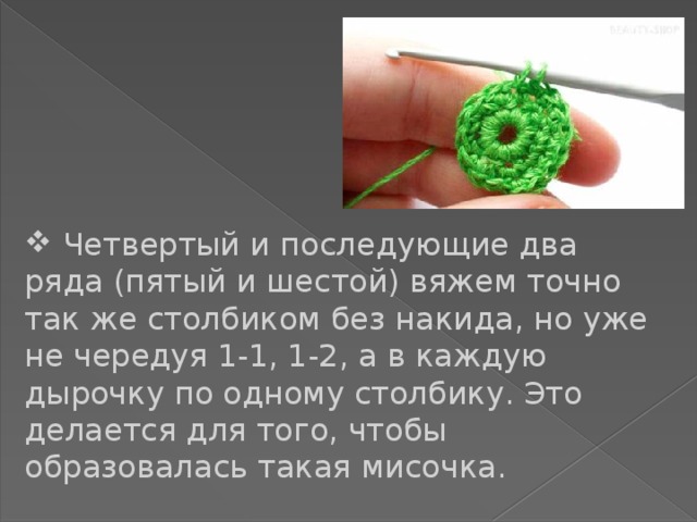  Четвертый и последующие два ряда (пятый и шестой) вяжем точно так же столбиком без накида, но уже не чередуя 1-1, 1-2, а в каждую дырочку по одному столбику. Это делается для того, чтобы образовалась такая мисочка. 