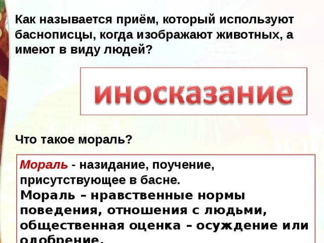 Как называется приём, который используют баснописцы, когда изображают животных, а имеют в виду людей? Что такое мораль? Мораль - назидание, поучение, присутствующее в басне.  Мораль – нравственные нормы поведения, отношения с людьми, общественная оценка – осуждение или одобрение. 