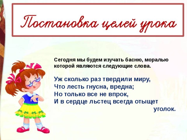 Сегодня мы будем изучать басню, моралью которой являются следующие слова.   Уж сколько раз твердили миру,  Что лесть гнусна, вредна;  Но только все не впрок,  И в сердце льстец всегда отыщет  уголок.   