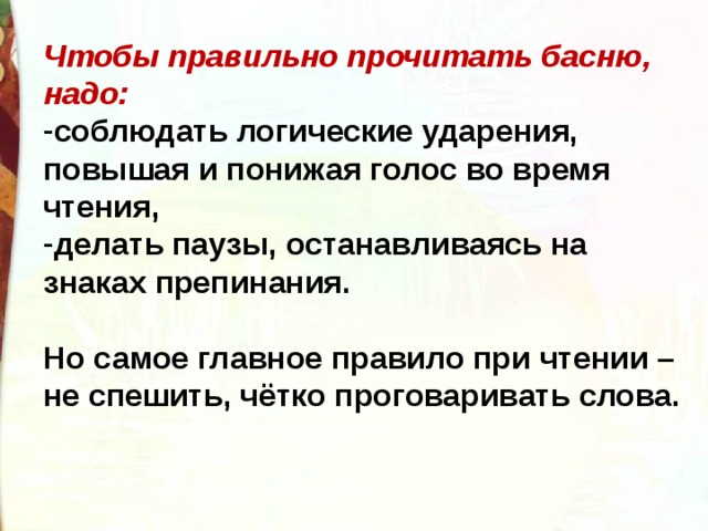 Чтобы правильно прочитать басню, надо: соблюдать логические ударения, повышая и понижая голос во время чтения, делать паузы, останавливаясь на знаках препинания.  Но самое главное правило при чтении – не спешить, чётко проговаривать слова. 