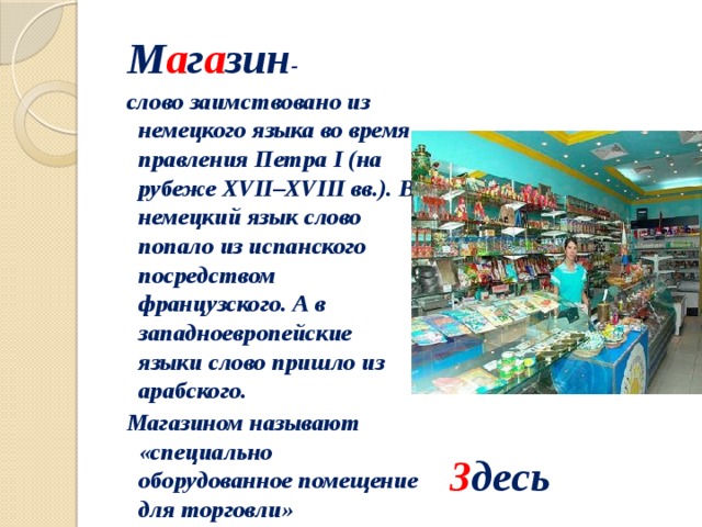 М а г а зин - слово заимствовано из немецкого языка во время правления Петра I (на рубеже XVII–XVIII вв.). В немецкий язык слово попало из испанского посредством французского. А в западноевропейские языки слово пришло из арабского. Магазином называют «специально оборудованное помещение для торговли» З десь 