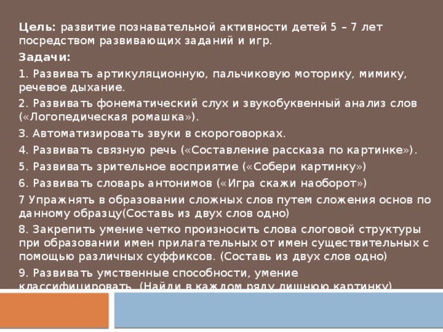 Цель:  развитие познавательной активности детей 5 – 7 лет посредством развивающих заданий и игр. Задачи: 1. Развивать артикуляционную, пальчиковую моторику, мимику, речевое дыхание. 2. Развивать фонематический слух и звукобуквенный анализ слов («Логопедическая ромашка»). 3. Автоматизировать звуки в скороговорках. 4. Развивать связную речь («Составление рассказа по картинке»). 5. Развивать зрительное восприятие («Собери картинку») 6. Развивать словарь антонимов («Игра скажи наоборот») 7 Упражнять в образовании сложных слов путем сложения основ по данному образцу(Составь из двух слов одно) 8. Закрепить умение четко произносить слова слоговой структуры при образовании имен прилагательных от имен существительных с помощью различных суффиксов. (Составь из двух слов одно) 9. Развивать умственные способности, умение классифицировать. (Найди в каждом ряду лишнюю картинку) 