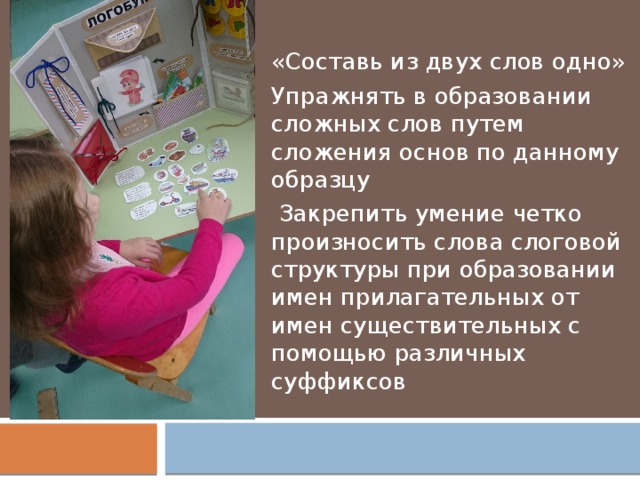 «Составь из двух слов одно» Упражнять в образовании сложных слов путем сложения основ по данному образцу  Закрепить умение четко произносить слова слоговой структуры при образовании имен прилагательных от имен существительных с помощью различных суффиксов 