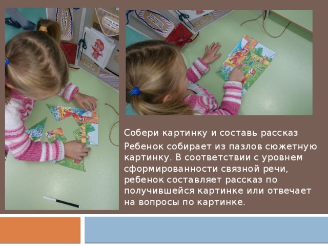 Собери картинку и составь рассказ Ребенок собирает из пазлов сюжетную картинку. В соответствии с уровнем сформированности связной речи, ребенок составляет рассказ по получившейся картинке или отвечает на вопросы по картинке. 
