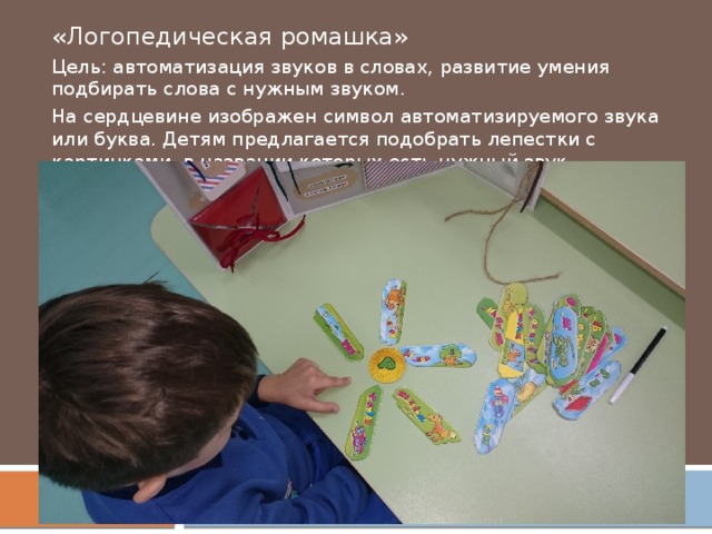 «Логопедическая ромашка» Цель: автоматизация звуков в словах, развитие умения подбирать слова с нужным звуком. На сердцевине изображен символ автоматизируемого звука или буква. Детям предлагается подобрать лепестки с картинками, в названии которых есть нужный звук.   