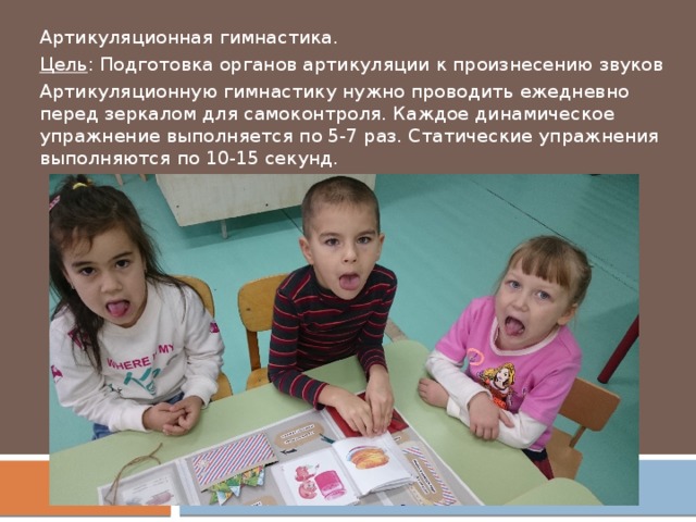 Артикуляционная гимнастика. Цель : Подготовка органов артикуляции к произнесению звуков Артикуляционную гимнастику нужно проводить ежедневно перед зеркалом для самоконтроля. Каждое динамическое упражнение выполняется по 5-7 раз. Статические упражнения выполняются по 10-15 секунд. 