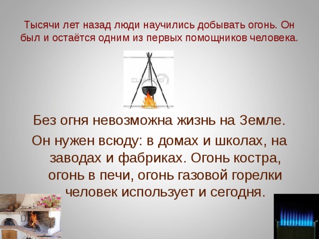 Тысячи лет назад люди научились добывать огонь. Он был и остаётся одним из первых помощников человека. Без огня невозможна жизнь на Земле. Он нужен всюду: в домах и школах, на заводах и фабриках. Огонь костра, огонь в печи, огонь газовой горелки человек использует и сегодня. 