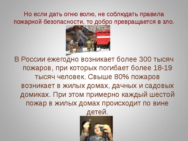 Но если дать огню волю, не соблюдать правила пожарной безопасности, то добро превращается в зло. В России ежегодно возникает более 300 тысяч пожаров, при которых погибает более 18-19 тысяч человек. Свыше 80% пожаров возникает в жилых домах, дачных и садовых домиках. При этом примерно каждый шестой пожар в жилых домах происходит по вине детей. 