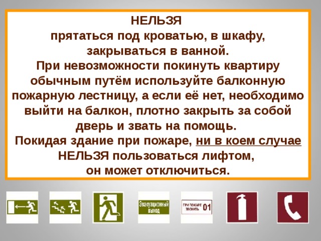 НЕЛЬЗЯ прятаться под кроватью, в шкафу, закрываться в ванной. При невозможности покинуть квартиру обычным путём используйте балконную пожарную лестницу, а если её нет, необходимо выйти на балкон, плотно закрыть за собой дверь и звать на помощь. Покидая здание при пожаре, ни в коем случае НЕЛЬЗЯ пользоваться лифтом, он может отключиться. 