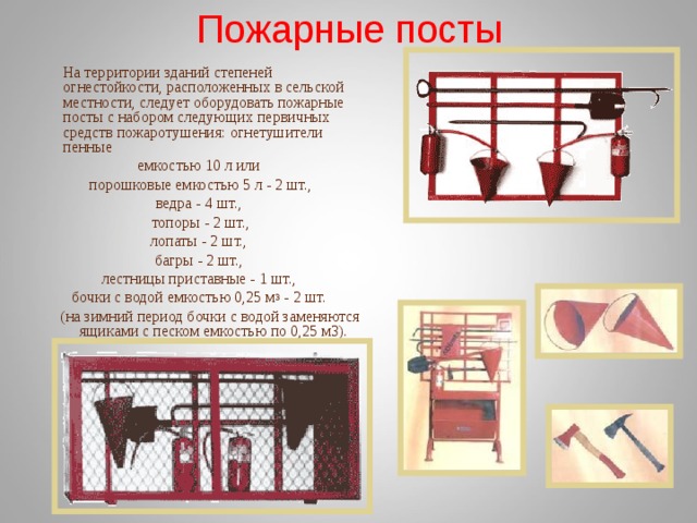 Пожарные посты  На территории зданий степеней огнестойкости, расположенных в сельской местности, следует оборудовать пожарные посты с набором следующих первичных средств пожаротушения: огнетушители пенные емкостью 10 л или порошковые емкостью 5 л - 2 шт., ведра - 4 шт., топоры - 2 шт., лопаты - 2 шт., багры - 2 шт., лестницы приставные - 1 шт., бочки с водой емкостью 0,25 м 3 - 2 шт.  (на зимний период бочки с водой заменяются ящиками с песком емкостью по 0,25 м3). 