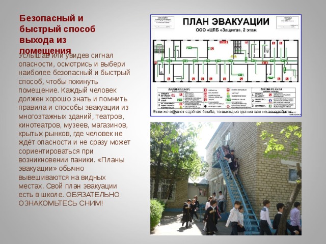 Безопасный и быстрый способ выхода из помещения Услышав или увидев сигнал опасности, осмотрись и выбери наиболее безопасный и быстрый способ, чтобы покинуть помещение. Каждый человек должен хорошо знать и помнить правила и способы эвакуации из многоэтажных зданий, театров, кинотеатров, музеев, магазинов, крытых рынков, где человек не ждёт опасности и не сразу может сориентироваться при возникновении паники. «Планы эвакуации» обычно вывешиваются на видных местах. Свой план эвакуации есть в школе. ОБЯЗАТЕЛЬНО ОЗНАКОМЬТЕСЬ СНИМ! 