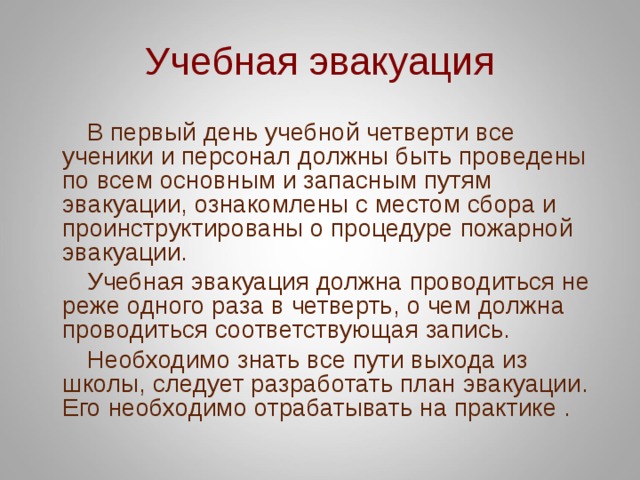 Учебная эвакуация  В первый день учебной четверти все ученики и персонал должны быть проведены по всем основным и запасным путям эвакуации, ознакомлены с местом сбора и проинструктированы о процедуре пожарной эвакуации.  Учебная эвакуация должна проводиться не реже одного раза в четверть, о чем должна проводиться соответствующая запись.  Необходимо знать все пути выхода из школы, следует разработать план эвакуации. Его необходимо отрабатывать на практике . 