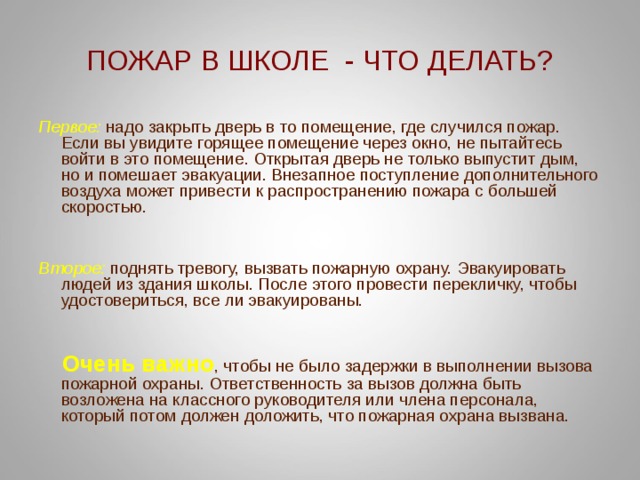 ПОЖАР В ШКОЛЕ - ЧТО ДЕЛАТЬ? Первое:  надо закрыть дверь в то помещение, где случился пожар. Если вы увидите горящее помещение через окно, не пытайтесь войти в это помещение. Открытая дверь не только выпустит дым, но и помешает эвакуации. Внезапное поступление дополнительного воздуха может привести к распространению пожара с большей скоростью.   Второе: поднять тревогу, вызвать пожарную охрану. Эвакуировать людей из здания школы. После этого провести перекличку, чтобы удостовериться, все ли эвакуированы.  Очень важно , чтобы не было задержки в выполнении вызова пожарной охраны. Ответственность за вызов должна быть возложена на классного руководителя или члена персонала, который потом должен доложить, что пожарная охрана вызвана. 