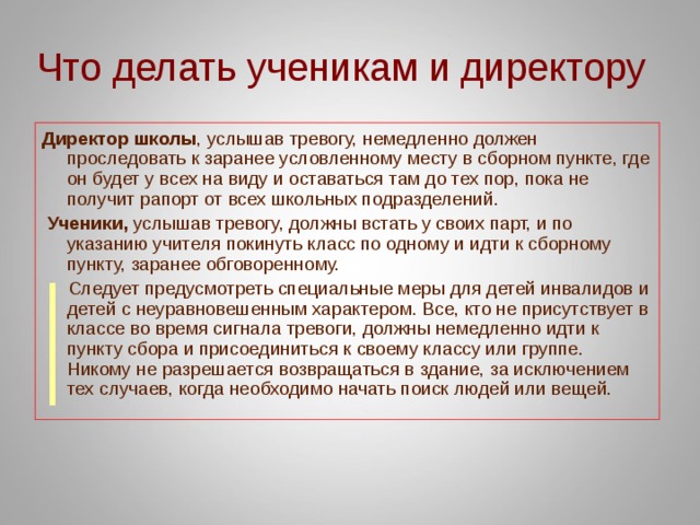 Что делать ученикам и директору Директор школы , услышав тревогу, немедленно должен проследовать к заранее условленному месту в сборном пункте, где он будет у всех на виду и оставаться там до тех пор, пока не получит рапорт от всех школьных подразделений.  Ученики, услышав тревогу, должны встать у своих парт, и по указанию учителя покинуть класс по одному и идти к сборному пункту, заранее обговоренному.  Следует предусмотреть специальные меры для детей инвалидов и детей с неуравновешенным характером. Все, кто не присутствует в классе во время сигнала тревоги, должны немедленно идти к пункту сбора и присоединиться к своему классу или группе. Никому не разрешается возвращаться в здание, за исключением тех случаев, когда необходимо начать поиск людей или вещей. 