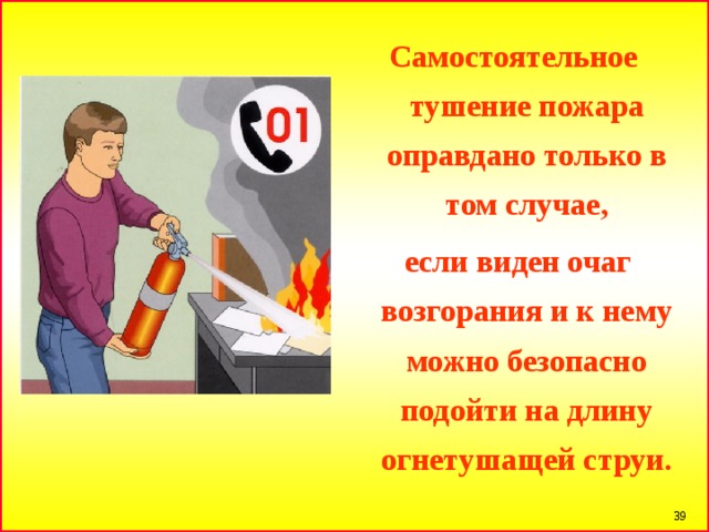 Самостоятельное тушение пожара оправдано только в том случае,  если виден очаг возгорания и к нему можно безопасно подойти на длину огнетушащей струи.  