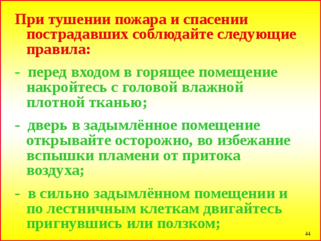 При тушении пожара и спасении пострадавших соблюдайте следующие правила:  - перед входом в горящее помещение накройтесь с головой влажной плотной тканью;  - дверь в задымлённое помещение открывайте осторожно, во избежание вспышки пламени от притока воздуха;  - в сильно задымлённом помещении и по лестничным клеткам двигайтесь пригнувшись или ползком;  