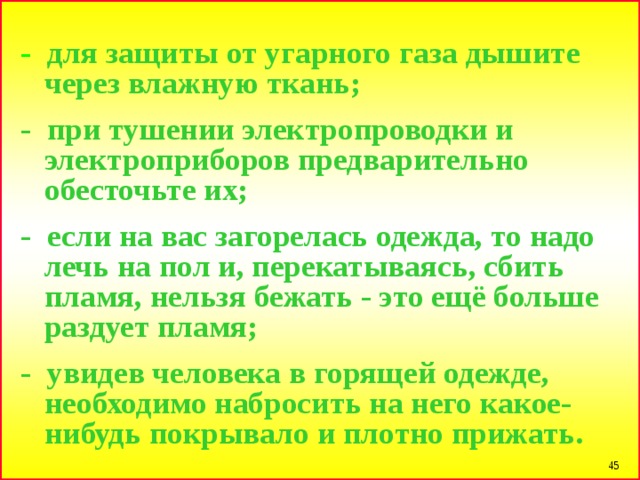 - для защиты от угарного газа дышите через влажную ткань;  - при тушении электропроводки и электроприборов предварительно обесточьте их;  - если на вас загорелась одежда, то надо лечь на пол и, перекатываясь, сбить пламя, нельзя бежать - это ещё больше раздует пламя;  - увидев человека в горящей одежде, необходимо набросить на него какое-нибудь покрывало и плотно прижать.  