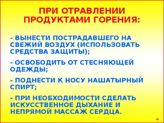 ПРИ ОТРАВЛЕНИИ ПРОДУКТАМИ ГОРЕНИЯ:  - ВЫНЕСТИ ПОСТРАДАВШЕГО НА СВЕЖИЙ ВОЗДУХ (ИСПОЛЬЗОВАТЬ СРЕДСТВА ЗАЩИТЫ); - ОСВОБОДИТЬ ОТ СТЕСНЯЮЩЕЙ ОДЕЖДЫ; - ПОДНЕСТИ К НОСУ НАШАТЫРНЫЙ СПИРТ; - ПРИ НЕОБХОДИМОСТИ СДЕЛАТЬ ИСКУССТВЕННОЕ ДЫХАНИЕ И НЕПРЯМОЙ МАССАЖ СЕРДЦА.   