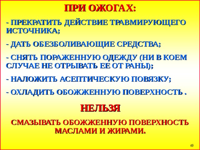 ПРИ ОЖОГАХ: - ПРЕКРАТИТЬ ДЕЙСТВИЕ ТРАВМИРУЮЩЕГО ИСТОЧНИКА; - ДАТЬ ОБЕЗБОЛИВАЮЩИЕ СРЕДСТВА; - СНЯТЬ ПОРАЖЕННУЮ ОДЕЖДУ (НИ В КОЕМ СЛУЧАЕ НЕ ОТРЫВАТЬ ЕЕ ОТ РАНЫ); - НАЛОЖИТЬ АСЕПТИЧЕСКУЮ ПОВЯЗКУ; - ОХЛАДИТЬ ОБОЖЖЕННУЮ ПОВЕРХНОСТЬ  . НЕЛЬЗЯ СМАЗЫВАТЬ ОБОЖЖЕННУЮ ПОВЕРХНОСТЬ МАСЛАМИ И ЖИРАМИ.  