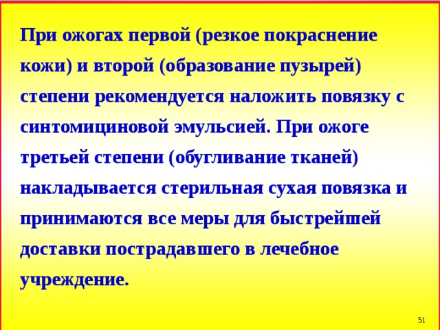 При ожогах первой (резкое покраснение кожи) и второй (образование пузырей) степени рекомендуется наложить повязку с синтомициновой эмульсией. При ожоге третьей степени (обугливание тканей) накладывается стерильная сухая повязка и принимаются все меры для быстрейшей доставки пострадавшего в лечебное учреждение.  