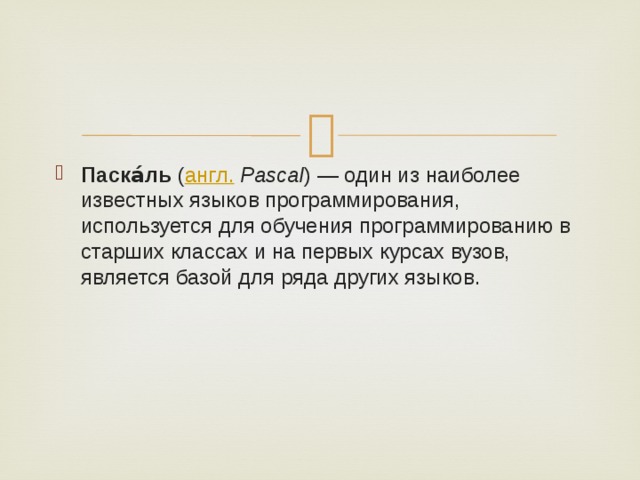 Паска́ль  ( англ.   Pascal ) — один из наиболее известных языков программирования, используется для обучения программированию в старших классах и на первых курсах вузов, является базой для ряда других языков. 