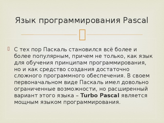 Язык программирования Pascal  С тех пор Паскаль становился всё более и более популярным, причем не только, как язык для обучения принципам программирования, но и как средство создания достаточно сложного программного обеспечения. В своем первоначальном виде Паскаль имел довольно ограниченные возможности, но расширенный вариант этого языка – Turbo Pascal является мощным языком программирования. 