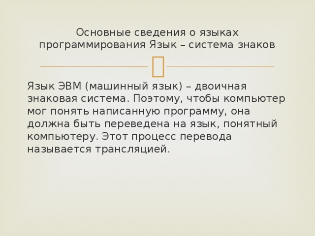 Основные сведения о языках программирования Язык – система знаков Язык ЭВМ (машинный язык) – двоичная знаковая система. Поэтому, чтобы компьютер мог понять написанную программу, она должна быть переведена на язык, понятный компьютеру. Этот процесс перевода называется трансляцией. 