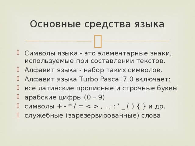 Основные средства языка Символы языка - это элементарные знаки, используемые при составлении текстов. Алфавит языка - набор таких символов.  Алфавит языка Turbo Pascal 7.0 включает: все латинские прописные и строчные буквы арабские цифры (0 – 9) символы + - * / =  , . ; : ‘ _ ( ) { } и др. служебные (зарезервированные) слова 
