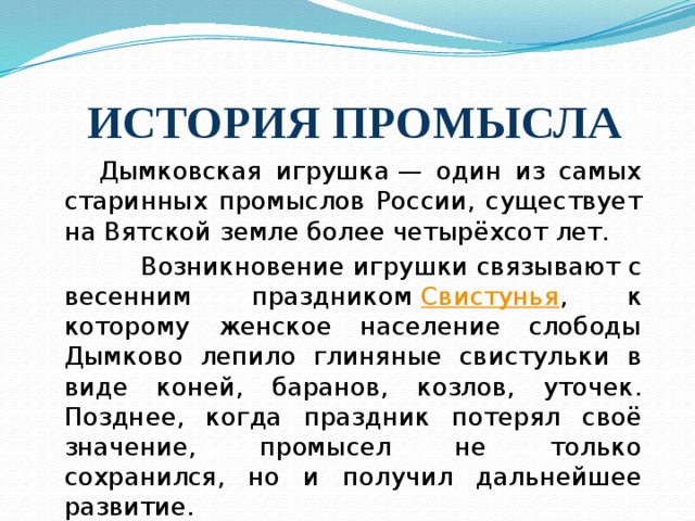 ИСТОРИЯ ПРОМЫСЛА  Дымковская игрушка — один из самых старинных промыслов России, существует на Вятской земле более четырёхсот лет.  Возникновение игрушки связывают с весенним праздником  Свистунья , к которому женское население слободы Дымково лепило глиняные свистульки в виде коней, баранов, козлов, уточек. Позднее, когда праздник потерял своё значение, промысел не только сохранился, но и получил дальнейшее развитие.  