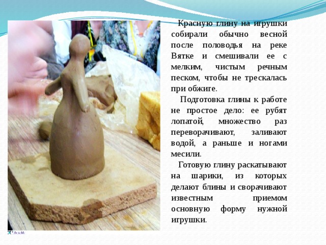  Красную глину на игрушки собирали обычно весной после половодья на реке Вятке и смешивали ее с мелким, чистым речным песком, чтобы не трескалась при обжиге.  Подготовка глины к работе не простое дело: ее рубят лопатой, множество раз переворачивают, заливают водой, а раньше и ногами месили.  Готовую глину раскатывают на шарики, из которых делают блины и сворачивают известным приемом основную форму нужной игрушки. 