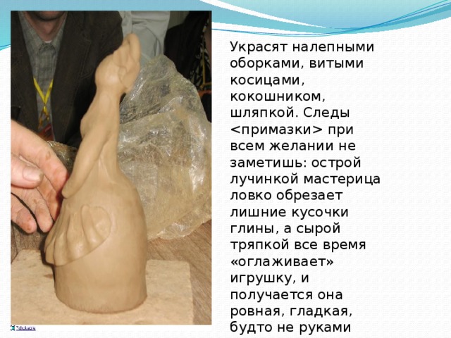 Украсят налепными оборками, витыми косицами, кокошником, шляпкой. Следы  при всем желании не заметишь: острой лучинкой мастерица ловко обрезает лишние кусочки глины, а сырой тряпкой все время «оглаживает» игрушку, и получается она ровная, гладкая, будто не руками сделанная, а отлитая в форме. 