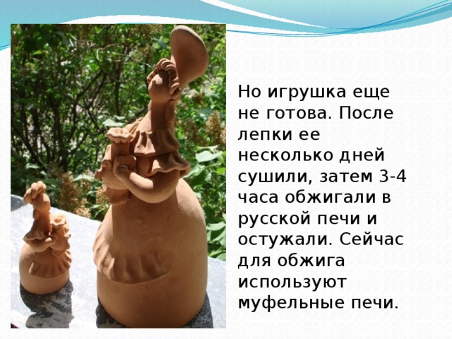 Но игрушка еще не готова. После лепки ее несколько дней сушили, затем 3-4 часа обжигали в русской печи и остужали. Сейчас для обжига используют муфельные печи. 