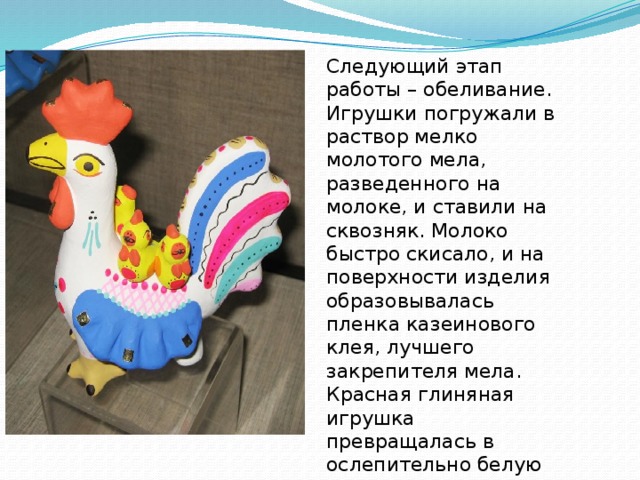 Следующий этап работы – обеливание. Игрушки погружали в раствор мелко молотого мела, разведенного на молоке, и ставили на сквозняк. Молоко быстро скисало, и на поверхности изделия образовывалась пленка казеинового клея, лучшего закрепителя мела. Красная глиняная игрушка превращалась в ослепительно белую и была готова для росписи. 