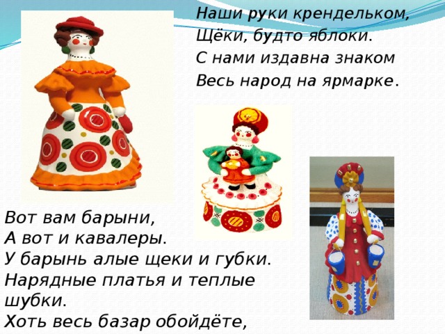 Наши руки крендельком, Щёки, будто яблоки. С нами издавна знаком Весь народ на ярмарке . Вот вам барыни, А вот и кавалеры. У барынь алые щеки и губки.  Нарядные платья и теплые шубки. Хоть весь базар обойдёте,  Лучше барынь не найдёте. 