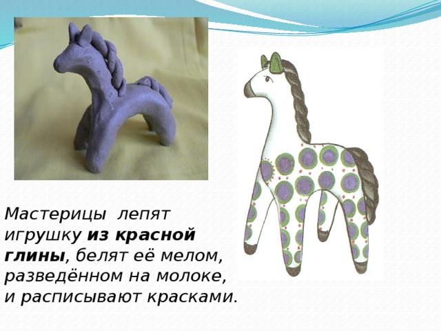 Мастерицы лепят игрушку из красной глины , белят её мелом, разведённом на молоке, и расписывают красками. 