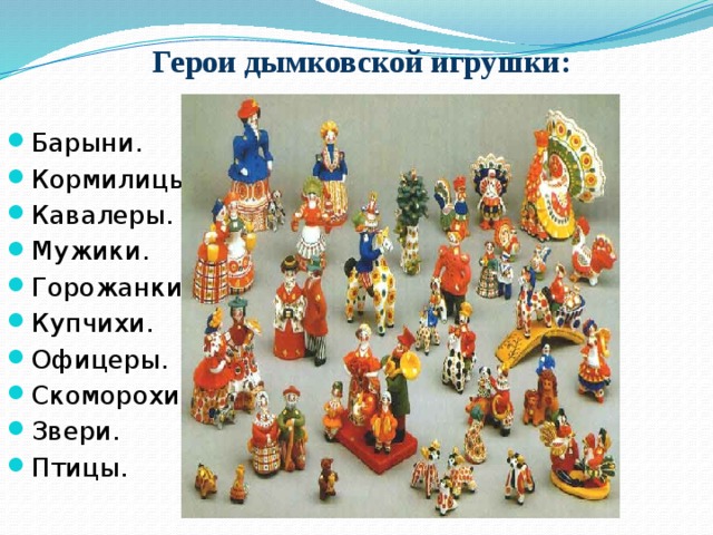 Герои дымковской игрушки: Барыни. Кормилицы. Кавалеры. Мужики. Горожанки. Купчихи. Офицеры. Скоморохи. Звери. Птицы. 
