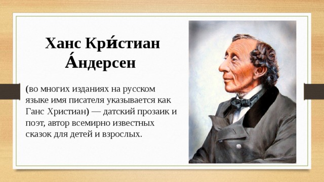 Ханс Кри́стиан А́ндерсен (во многих изданиях на русском языке имя писателя указывается как Ганс Христиан) — датский прозаик и поэт, автор всемирно известных сказок для детей и взрослых. 