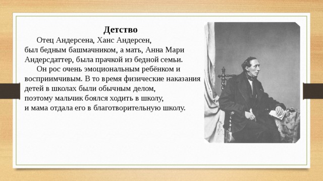 Детство  Отец Андерсена, Ханс Андерсен, был бедным башмачником, а мать, Анна Мари Андерсдаттер, была прачкой из бедной семьи.  Он рос очень эмоциональным ребёнком и восприимчивым. В то время физические наказания детей в школах были обычным делом, поэтому мальчик боялся ходить в школу, и мама отдала его в благотворительную школу. 