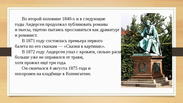  Во второй половине 1840-х и в следующие годы Андерсен продолжал публиковать романы и пьесы, тщетно пытаясь прославиться как драматург и романист.  В 1871 году состоялась премьера первого балета по его сказкам — «Сказки в картинах».  В 1872 году Андерсен упал с кровати, сильно расшибся и больше уже не оправился от травм, хотя прожил ещё три года.  Он скончался 4 августа 1875 года и похоронен на кладбище в Копенгагене. 