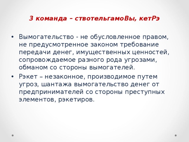 3 команда – ствотельгамоВы, кетРэ  Вымогательство - не обусловленное правом, не предусмотренное законом требование передачи денег, имущественных ценностей, сопровождаемое разного рода угрозами, обманом со стороны вымогателей. Рэкет – незаконное, производимое путем угроз, шантажа вымогательство денег от предпринимателей со стороны преступных элементов, рэкетиров.  