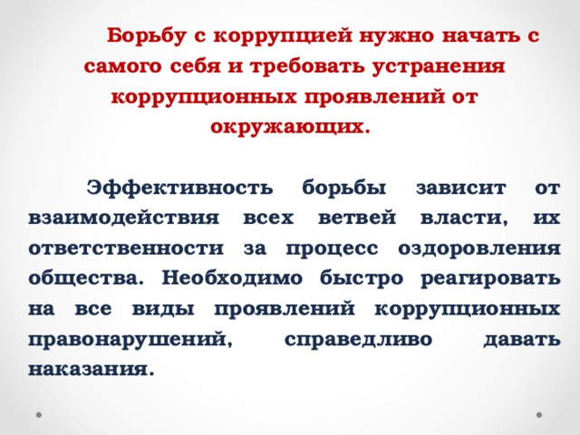 Борьбу с коррупцией нужно начать с самого себя и требовать устранения коррупционных проявлений от окружающих.   Эффективность борьбы зависит от взаимодействия всех ветвей власти, их ответственности за процесс оздоровления общества. Необходимо быстро реагировать на все виды проявлений коррупционных правонарушений, справедливо давать наказания.