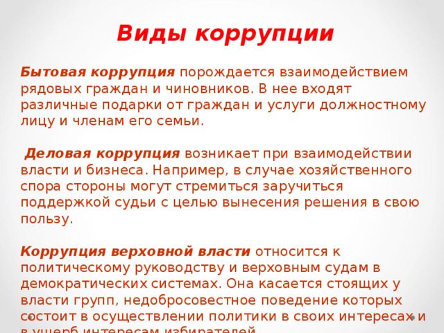 Виды коррупции  Бытовая коррупция порождается взаимодействием рядовых граждан и чиновников. В нее входят различные подарки от граждан и услуги должностному лицу и членам его семьи.  Деловая коррупция возникает при взаимодействии власти и бизнеса. Например, в случае хозяйственного спора стороны могут стремиться заручиться поддержкой судьи с целью вынесения решения в свою пользу. Коррупция верховной власти относится к политическому руководству и верховным судам в демократических системах. Она касается стоящих у власти групп, недобросовестное поведение которых состоит в осуществлении политики в своих интересах и в ущерб интересам избирателей .