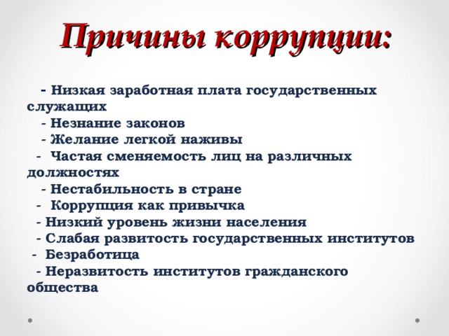 Причины коррупции:        - Низкая заработная плата государственных служащих     - Незнание законов     - Желание легкой наживы    -  Частая сменяемость лиц на различных должностях     - Нестабильность в стране    -  Коррупция как привычка    - Низкий уровень жизни населения    - Слабая развитость государственных институтов   -  Безработица    - Неразвитость институтов гражданского общества