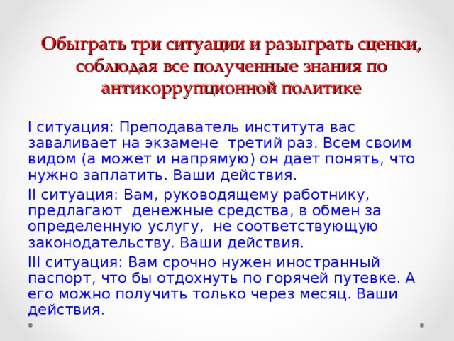 Обыграть три ситуации и разыграть сценки, соблюдая все полученные знания по антикоррупционной политике I ситуация: Преподаватель института вас заваливает на экзамене третий раз. Всем своим видом (а может и напрямую) он дает понять, что нужно заплатить. Ваши действия. II ситуация: Вам, руководящему работнику, предлагают денежные средства, в обмен за определенную услугу, не соответствующую законодательству. Ваши действия. III ситуация: Вам срочно нужен иностранный паспорт, что бы отдохнуть по горячей путевке. А его можно получить только через месяц. Ваши действия.