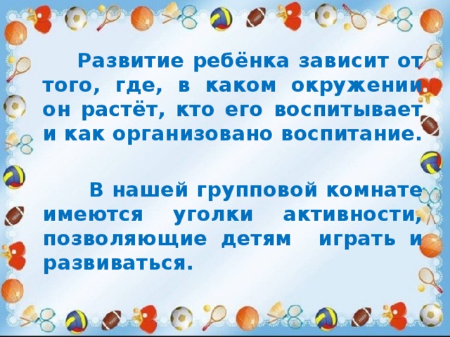  Развитие ребёнка зависит от того, где, в каком окружении он растёт, кто его воспитывает и как организовано воспитание.   В нашей групповой комнате имеются уголки активности, позволяющие детям играть и развиваться. 