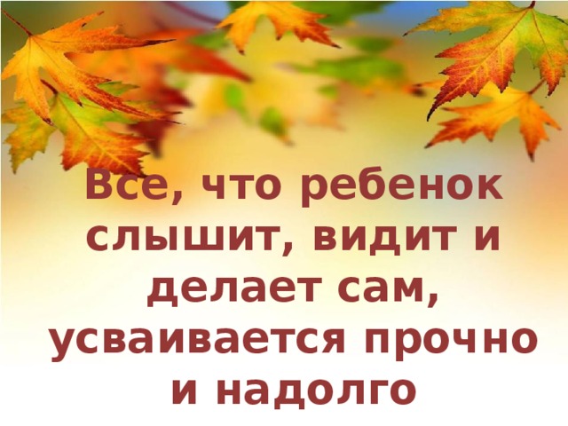 Все, что ребенок слышит, видит и делает сам, усваивается прочно и надолго 