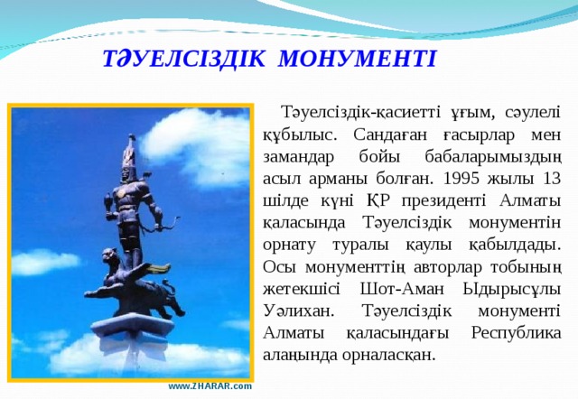 ТӘУЕЛСІЗДІК МОНУМЕНТІ  Тәуелсіздік-қасиетті ұғым, сәулелі құбылыс. Сандаған ғасырлар мен замандар бойы бабаларымыздың асыл арманы болған. 1995 жылы 13 шілде күні ҚР президенті Алматы қаласында Тәуелсіздік монументін орнату туралы қаулы қабылдады. Осы монументтің авторлар тобының жетекшісі Шот-Аман Ыдырысұлы Уәлихан. Тәуелсіздік монументі Алматы қаласындағы Республика алаңында орналасқан. www.ZHARAR.com 