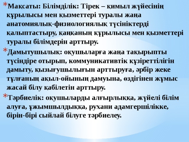 Мақсаты: Білімділік: Тірек – қимыл жүйесінің құрылысы мен қызметтері туралы жаңа анатомиялық-физиологиялық түсініктерді қалыптастыру, қаңқаның құрылысы мен қызметтері туралы білімдерін арттыру. Дамытушылық: оқушыларға жаңа тақырыпты түсіндіре отырып, коммуникативтік құзіреттілігін дамыту, қызығушылығын арттыруға, әрбір жеке тұлғаның ақыл-ойының дамуына, өздігінен жұмыс жасай білу қабілетін арттыру. Тәрбиелік: оқушыларды алғырлыққа, жүйелі білім алуға, ұжымшылдыққа, рухани адамгершілікке, бірін-бірі сыйлай білуге тәрбиелеу. 